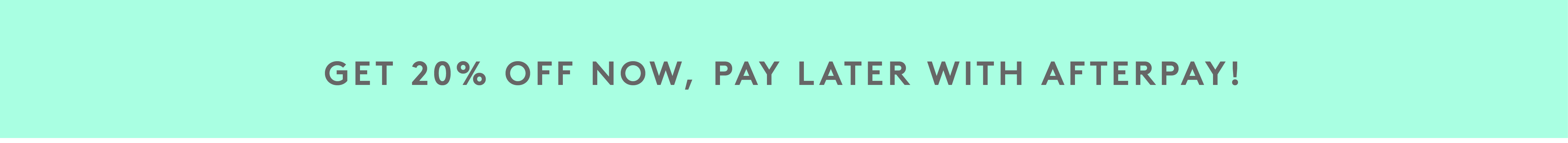 GET 20 % OFF NOW, PAY LATER WITH AFTERPAY!