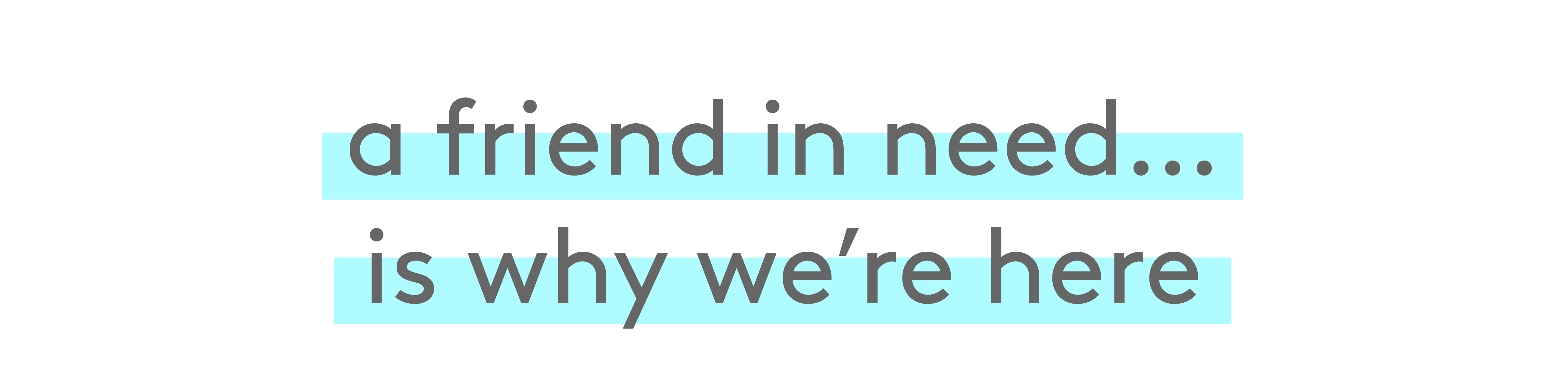 a friend in need… is why we're here