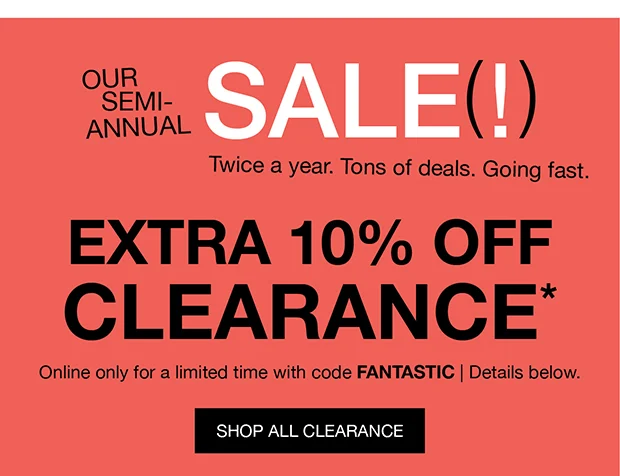 OUR SEMI-ANNUAL SALE(!) | Twice a year. Tons of deals. Going fast. | EXTRA 10% OFF CLEARANCE* | Online only for a limited time with code FANTASTIC | Details below. | SHOP ALL CLEARANCE