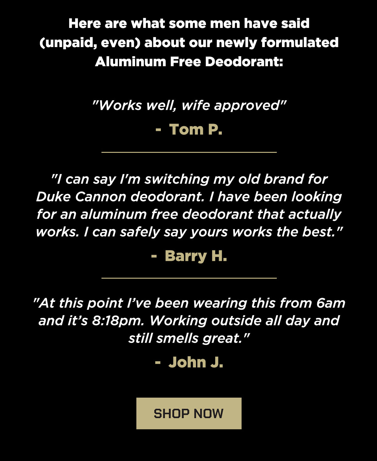 Here are what some men have said (unpaid, even) about our newly formulated Aluminum Free Deodorant: "Works well, wife approved" - Tom P. "I can say I’m switching my old brand for Duke Cannon deodorant. I have been looking for an aluminum free deodorant that actually works. I can safely say yours works the best." - Barry H. "At this point I’ve been wearing this from 6am and it’s 8:18pm. Working outside all day and still smells great." - John J.