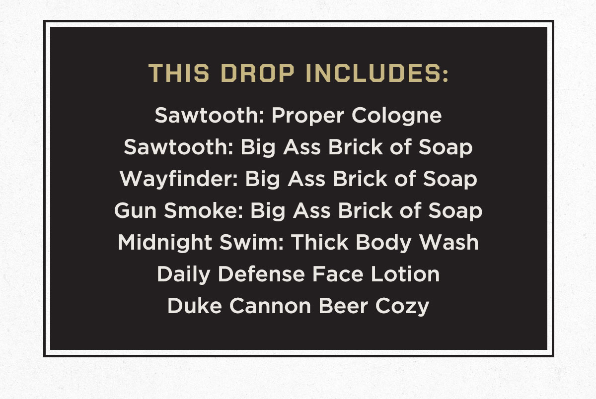 THIS DROP INCLUDES: Sawtooth: Proper Cologne Sawtooth: Big Ass Brick of Soap Wayfinder: Big Ass Brick of Soap Gun Smoke: Big Ass Brick of Soap Midnight Swim: Thick Body Wash Daily Defense Face Lotion Duke Cannon Beer Cozy