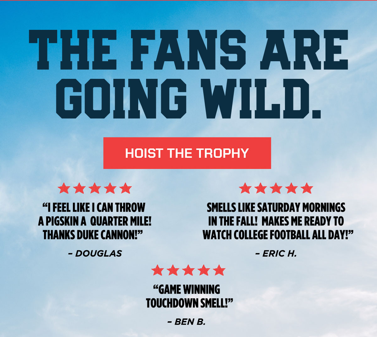 The Fans Are Going Wild. Hoist the Trophy. "I feel like I can throw a pigskin a quarter mile! Thanks Duke Cannon!" "Smells like Saturday Mornings in the fall! Makes me ready to watch college football all day!" "Game Winning touchdown smell"