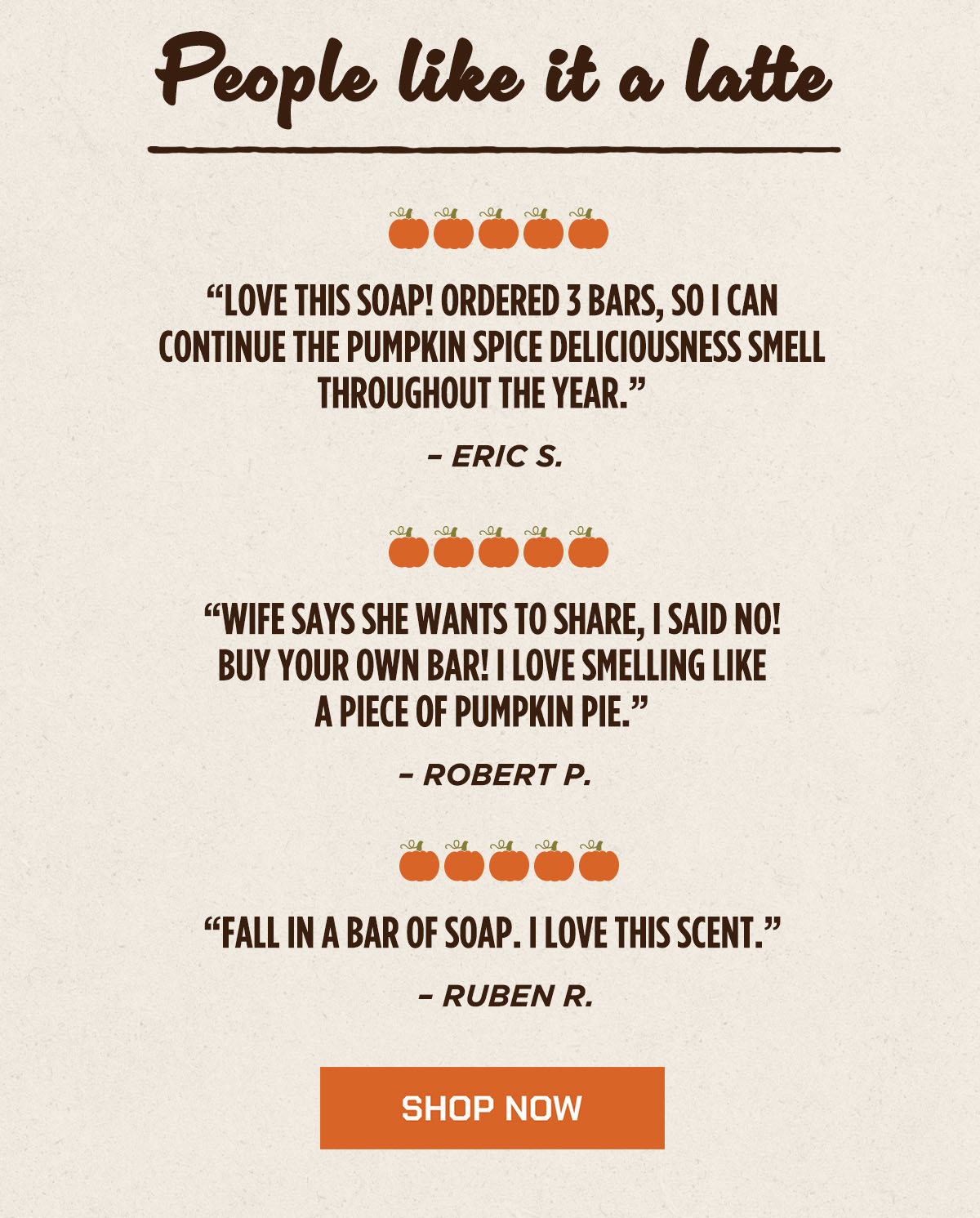 People like it a latte 🎃🎃🎃🎃🎃 “LOVE THIS SOAP! ORDERED 3 BARS, SO I CAN CONTINUE THE PUMPKIN SPICE DELICIOUSNESS SMELL THROUGHOUT THE YEAR.” – ERIC S. 🎃🎃🎃🎃🎃 “WIFE SAYS SHE WANTS TO SHARE, I SAID NO! BUY YOUR OWN BAR! I LOVE SMELLING LIKE A PIECE OF PUMPKIN PIE.” – ROBERT P. 🎃🎃🎃🎃🎃 “FALL IN A BAR OF SOAP. I LOVE THIS SCENT.” – RUBEN R. SHOP NOW.