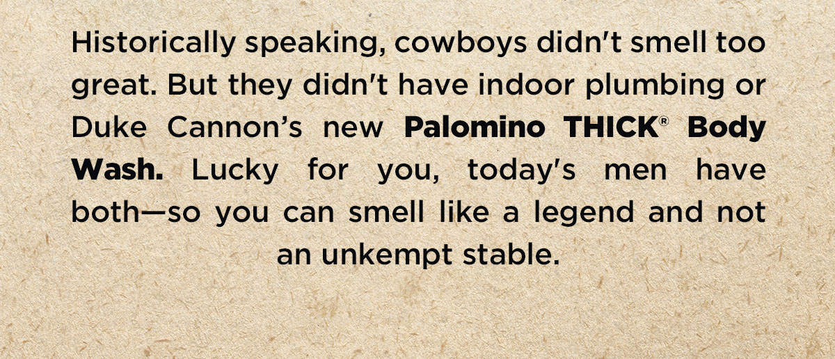 Historically speaking, cowboys didn'y smell too great. But they didn't have indoor plumbing or Duke Cannon's new Palomino THICK Body Wash. Lucky for you, today's men have both - so you can smell like a legend and not and unkempt stable.