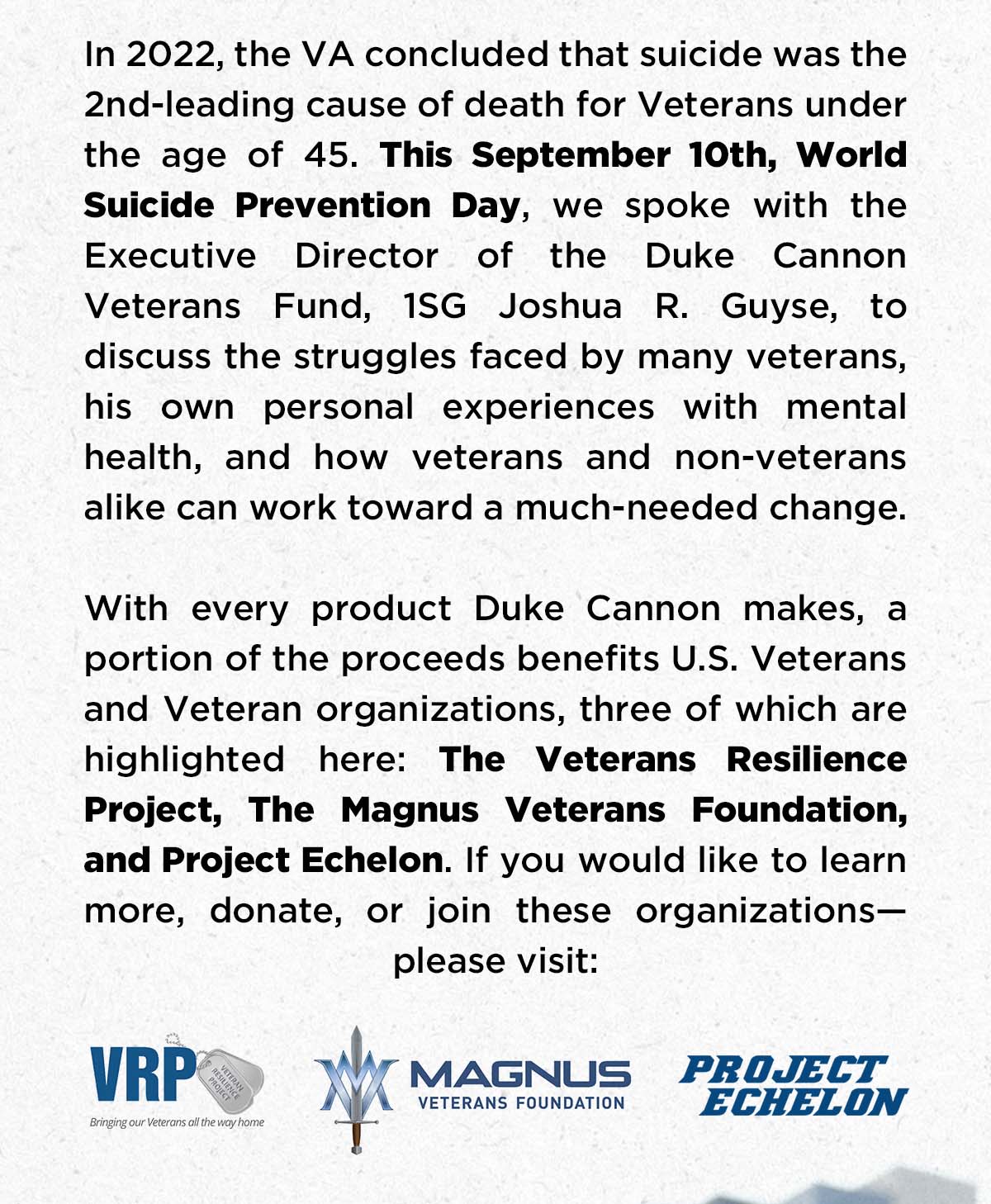 In 2022, the VA concluded that suicide was the 2nd-leading cause of death for Veterans under the age of 45. This September 10th, World Suicide Prevention Day, we spoke with the Executive Director of the Duke Cannon Veterans Fund, 1SG Joshua R. Guyse, to discuss the struggles faced by many veterans, his own personal experiences with mental health, and how veterans and non-veterans alike can work toward a much-needed change.  With every product Duke Cannon makes, a portion of the proceeds benefits U.S. Veterans and Veteran organizations, three of which are highlighted here: The Veterans Resilience Project, The Magnus Veterans Foundation, and Project Echelon. If you would like to learn more, donate, or join these organizations—please visit: