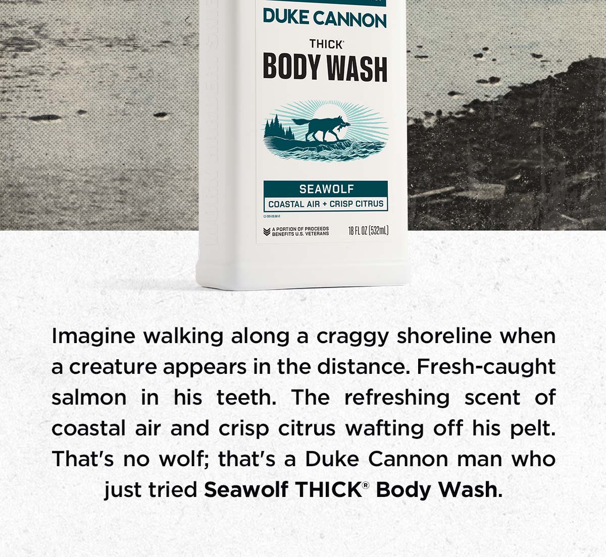 Imagine walking along a craggy shoreline when a creature appears in the distance. Fresh-caught salmon in his teeth. The refreshing scent of coastal air and crisp citrus wafting off his pelt. That's no wolf; that's a Duke Cannon man who just tried Seawolf THICK Body Wash.