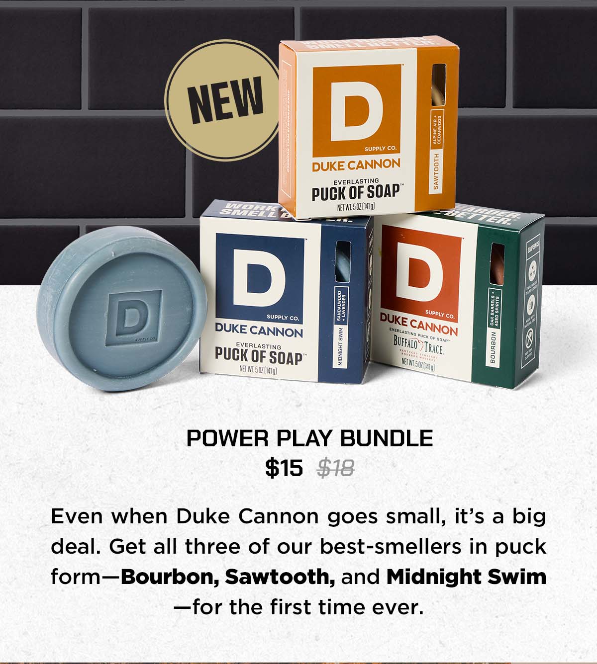Power Play Bundle. $15. Even when Duke Cannon goes small, it's a big deal. Get all three of our best-sellers in puck form - Bourbon, Sawtooth and Midnight Swim - for the first time ever.