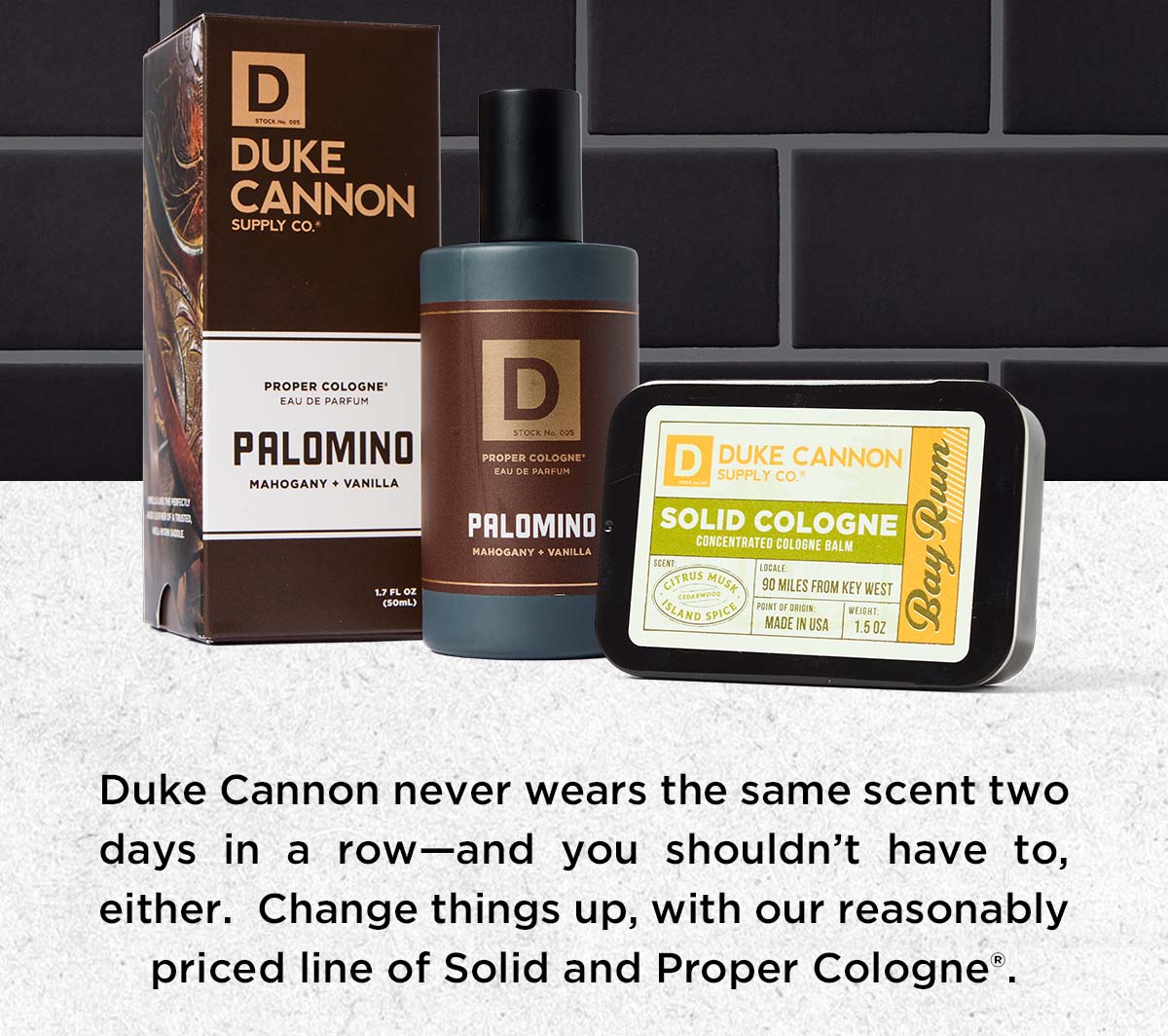 Duke Cannon never wears the same scent two days in a row - and you shouldn't have to, either. Change things up, with our reasonable priced line of Solid and Proper Cologne.