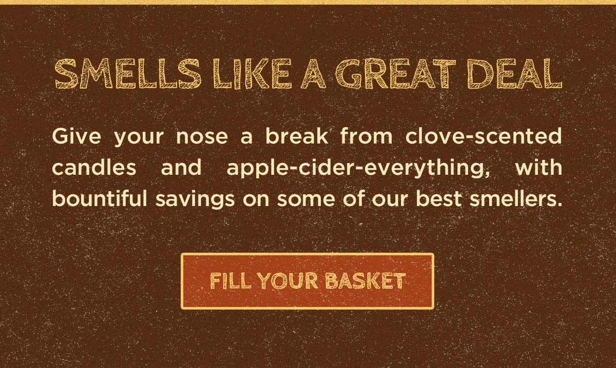 Smells like a great deal. Give your nose a break from clove-scented candles and apple-cider-everything with bountiful savings on some of our best smellers. Fill your basket.