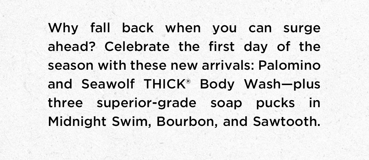 Why fall back when you can surge ahead? Celebrate the first day of season with these New Arrivals: Palomino and Seawolf THICK Body Wash - Plus three superior-grade soap pucks in Midnight Swim, Bourbon, and Sawtooth.