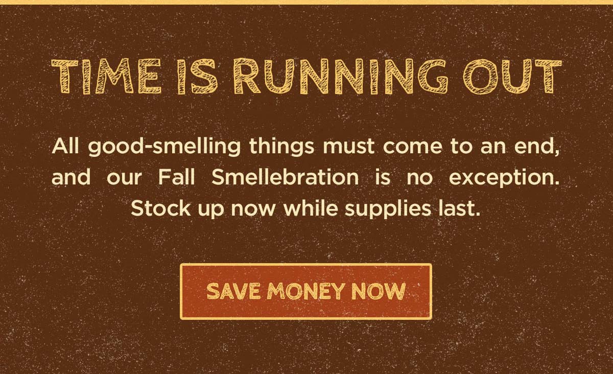 Time is running out. All good-smelling things come to an end, and our Fall Smellebration is no exception. Stock up now while supplies last. Save money now.