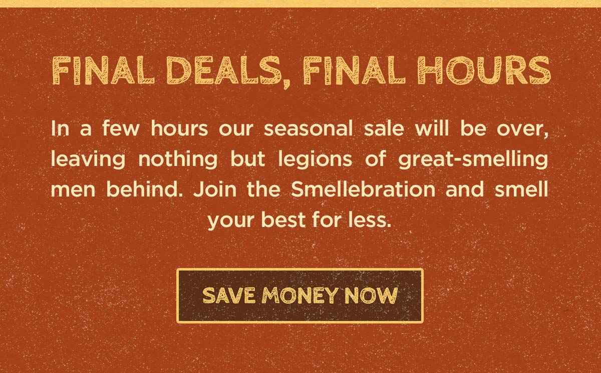 Final Deals, Final Hours. In a few hours our seasonal sale will be over, leaving nothing but legions of great-smelling men behind. Join the Smellebration and smell your best for less. Save money now.