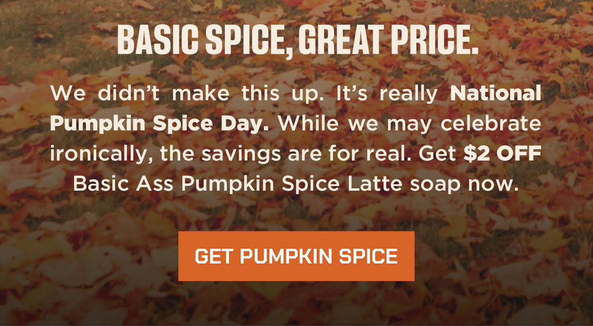Basic Spice, Great Price. We didn't make this up. It's really National Pumpkin Spice Day. While we may celebrate ironically, the savings are for real. Get $2 off Basic Ass Pumpkin Spice Latte soap now. Get Pumpkin Spice.