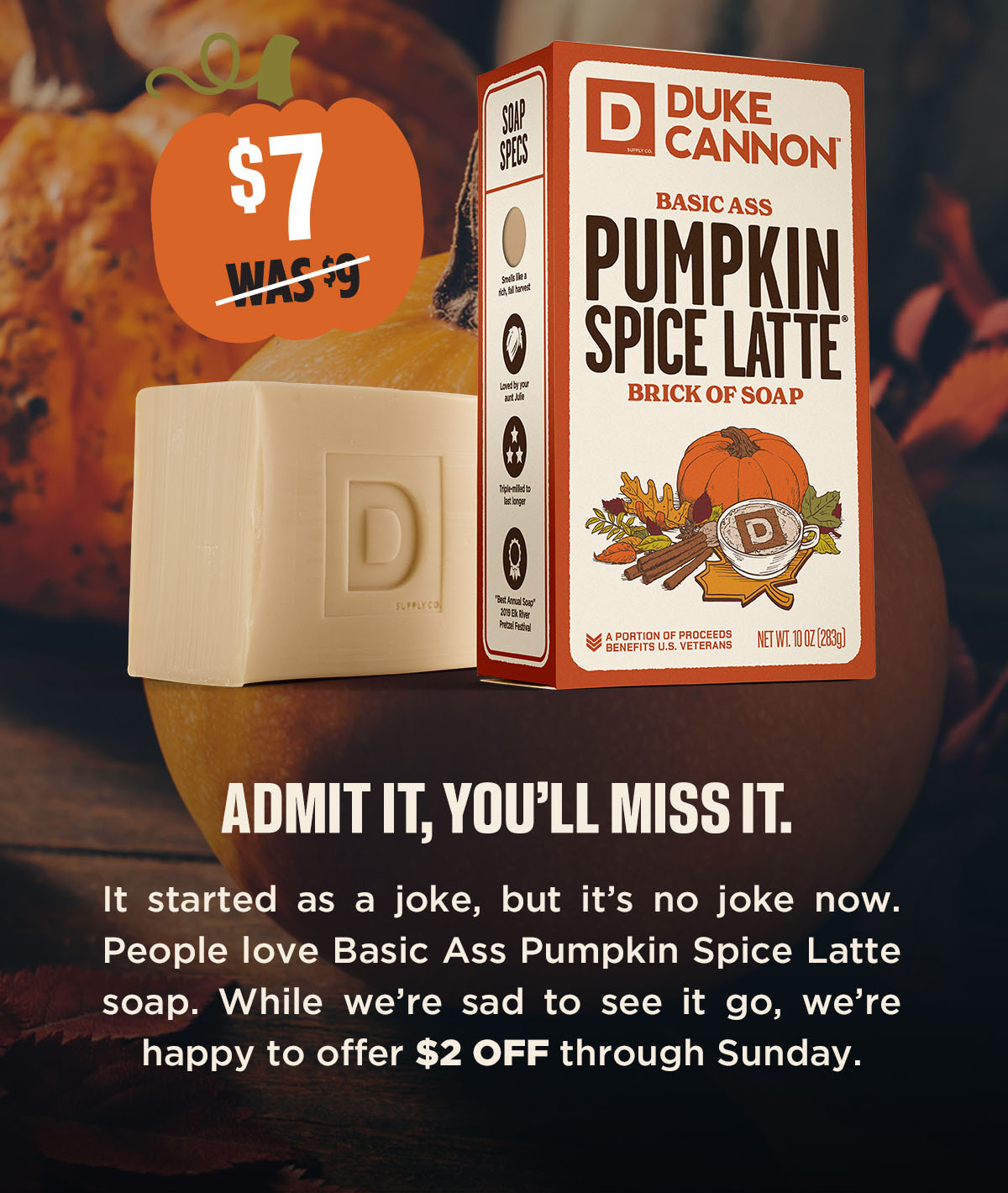 $7. Was $9. Duke Cannon Basic Ass Pumpkin Spice Latte Brick of Soap. Admit it, you'll miss it. It started as a joke but it's no joke now. People love Basic Ass Pumpkin Spice Latte soap. While we're sad to see it go, we're happy to offer $2 off through sunday.
