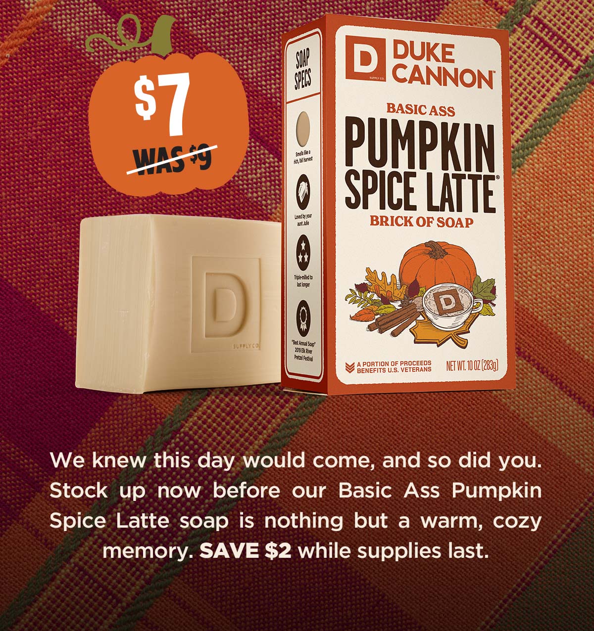 Duke Cannon's Basic Ass Pumpkin Spice Latte Brick of Soap. We knew this day would come, and so did you. Stock up now before our Basic Ass Pumpkin Spice Latte soap is nothing but a warm ,cozy memory. Save $2 while supplies last.