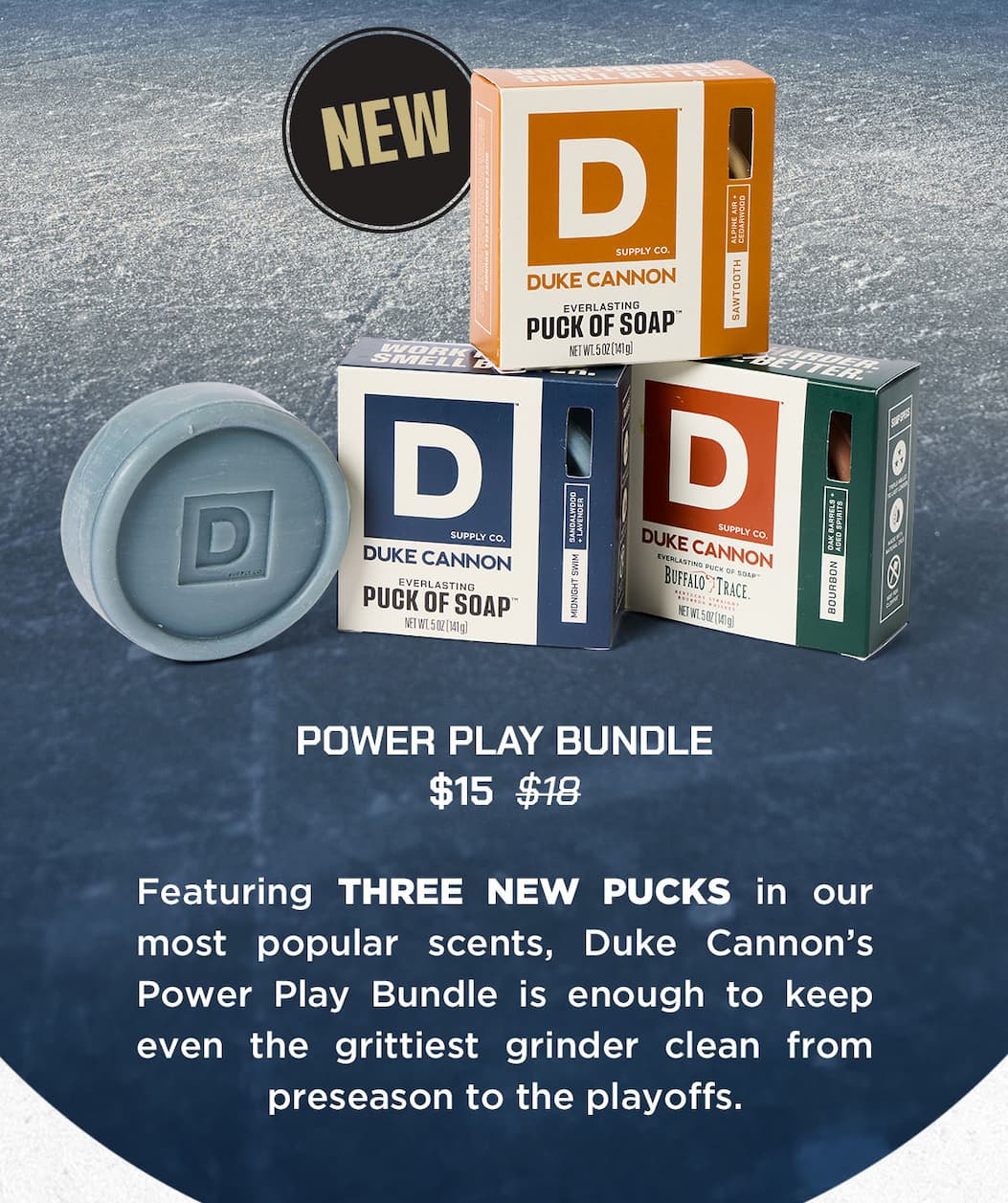 Duke Cannon's Everlasting Pucks of Soap: Power Play Bundle. $15. Featuring THREE NEW PUCKS in our most popular scents, Duke Cannon's power play bundle is enough to keep even the grittiest grinder clean from preseason to the playoffs.