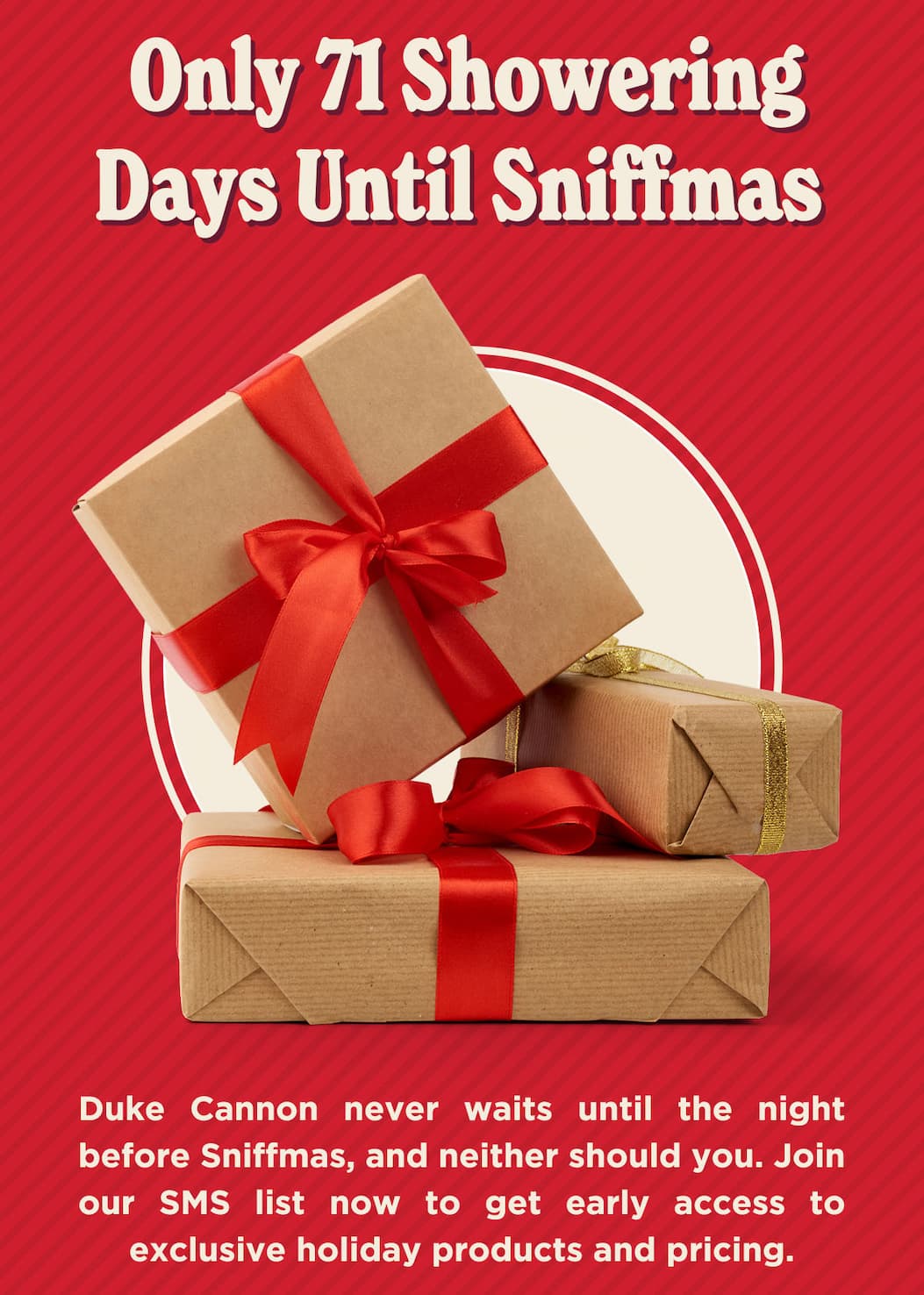 Oly 71 Showering Days Until Sniffmas. Duke Cannon never waits until the night before sniffmas, and neither should you. Join our SMS list now to get early access to exclusive holiday products and pricing.