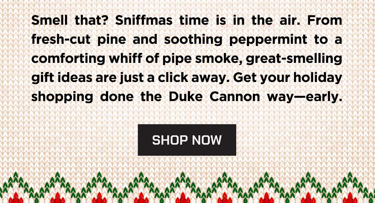 Smell that? Sniffmas time is in the air. From fresh-cut pine and soothing peppermint to a comforting whiff of pipe smoke, great-smelling gift ideas are just a click away. Get your holiday shopping done the Duke Cannon way - early. Shop Now.