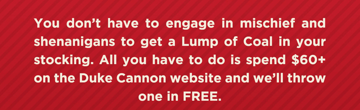 You don't have to engage in mischief and shenanigans to get a lump of coal in your stocking. All you have to do is spend $60+ on the Duke Cannon website and we'll throw one in FREE.