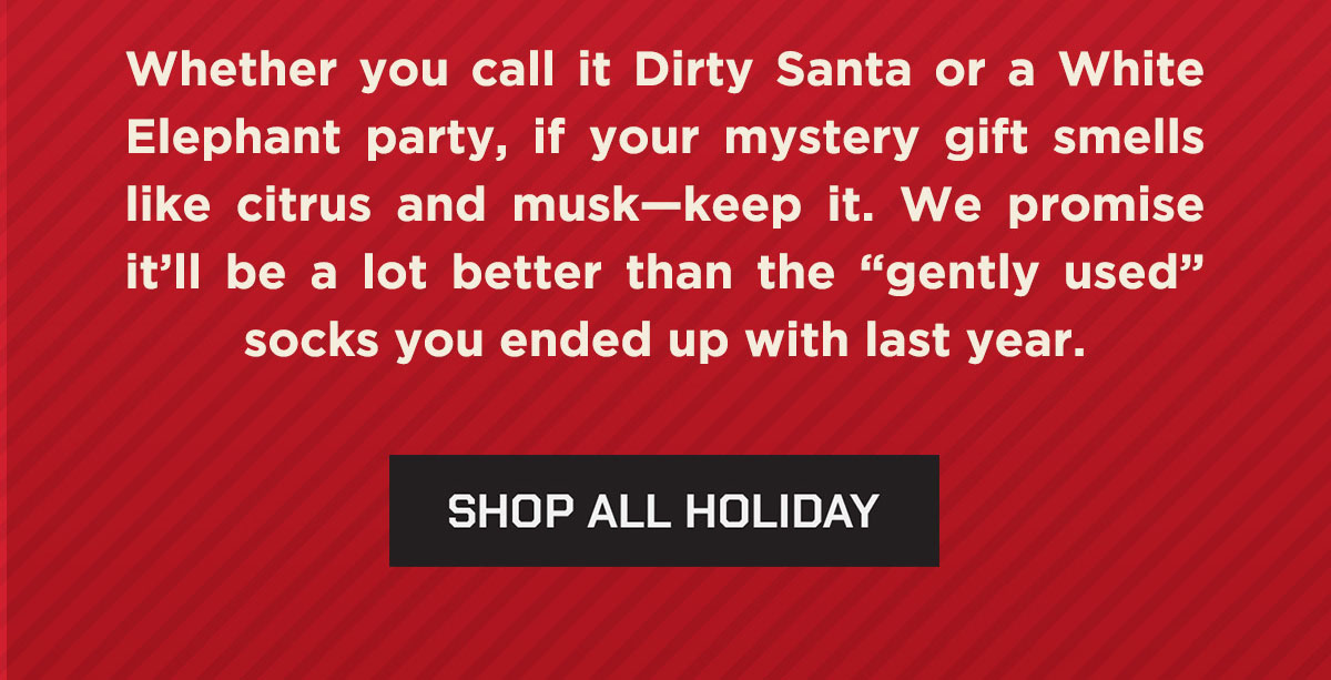 Whether you call it Dirty Santa or a White Elephant party, if your mystery gift smells like citrus and musk - keep it. We promise it'll be a lot better than "gently used" socks you end up with last year. Shop All Holiday.
