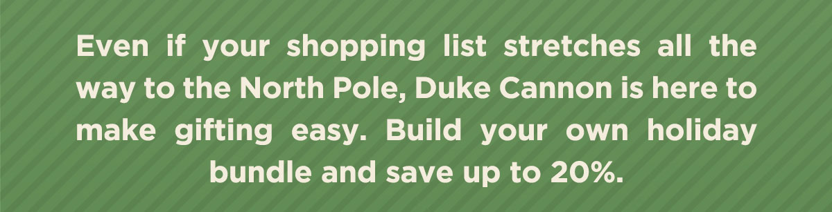 Even if your shopping list stretches all the way to the North Pole, Duke Cannon is here to make gifting easy. Build your own holiday bundle and save up to 20%.