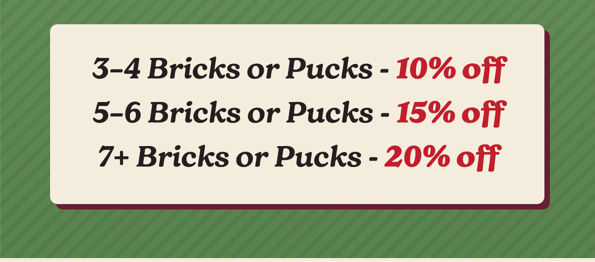 3-4 Bricks or Pucks - 10% off, 5-6 Bricks or Pucks - 15% Off, 7+ Bricks or Pucks - 20% off