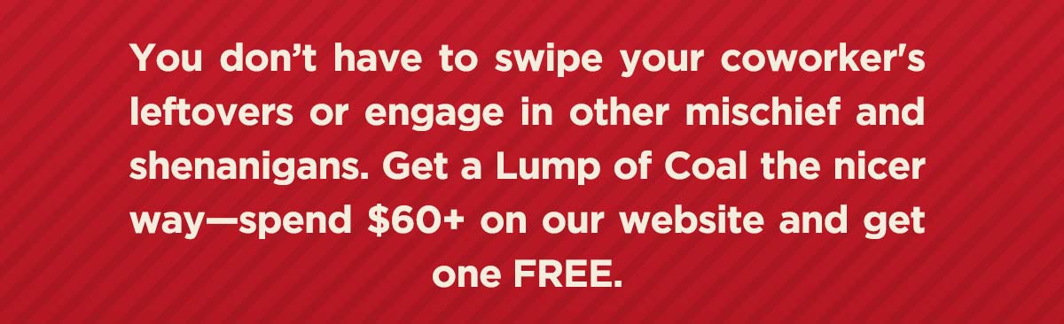 You don't have to swipe your coworker's leftovers or engage in other mischief and shenanigans. Get a lump of coal the nicer way - spend $60+ on our website and get one FREE.
