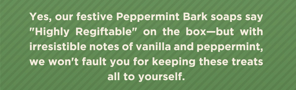 Yes, our festive Peppermint Bark soaps say "Highly Regiftable" on the box - but with irresistible notes  of vanilla and peppermint, we won't fault you for keeping these treats all to yourself.