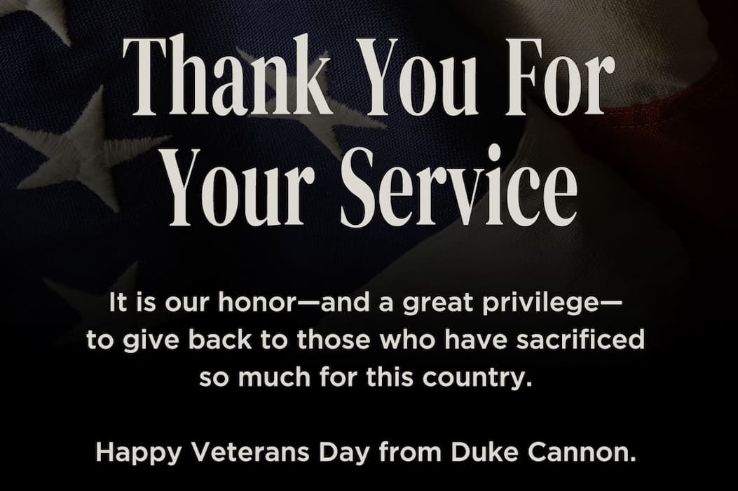 THANK YOU for your service. It is our honor - and a great privilege - to give back to those who have sacrificed so much for this country. Happy Veterans Day from Duke Cannon.