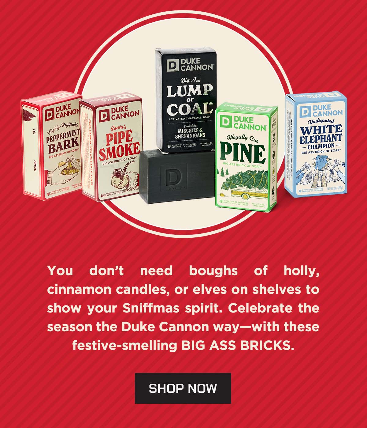 You don't need boughs of holly, cinnamon candles or elves on shelves to show your sniffmas spirit. Celebrate the season the Duke Cannon way - with these festive-smelling BIG ASS BRICKS. SHOP NOW