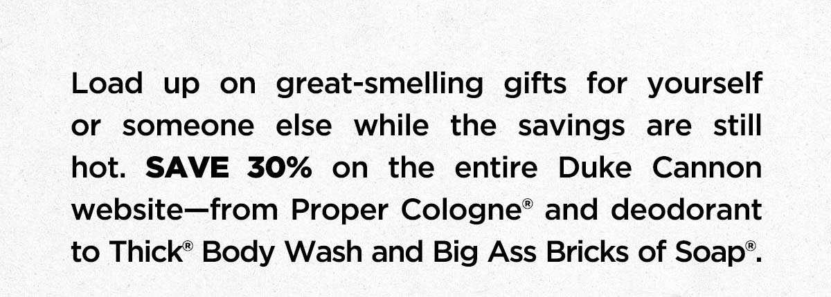 Load up on great-smelling gifts for yourself or someone else while savings are still hot. SAVE 30% on the entire Duke Cannon website-from Proper Cologne and deodorant to THICK Body Wash and Big ASs Bricks of Soap.