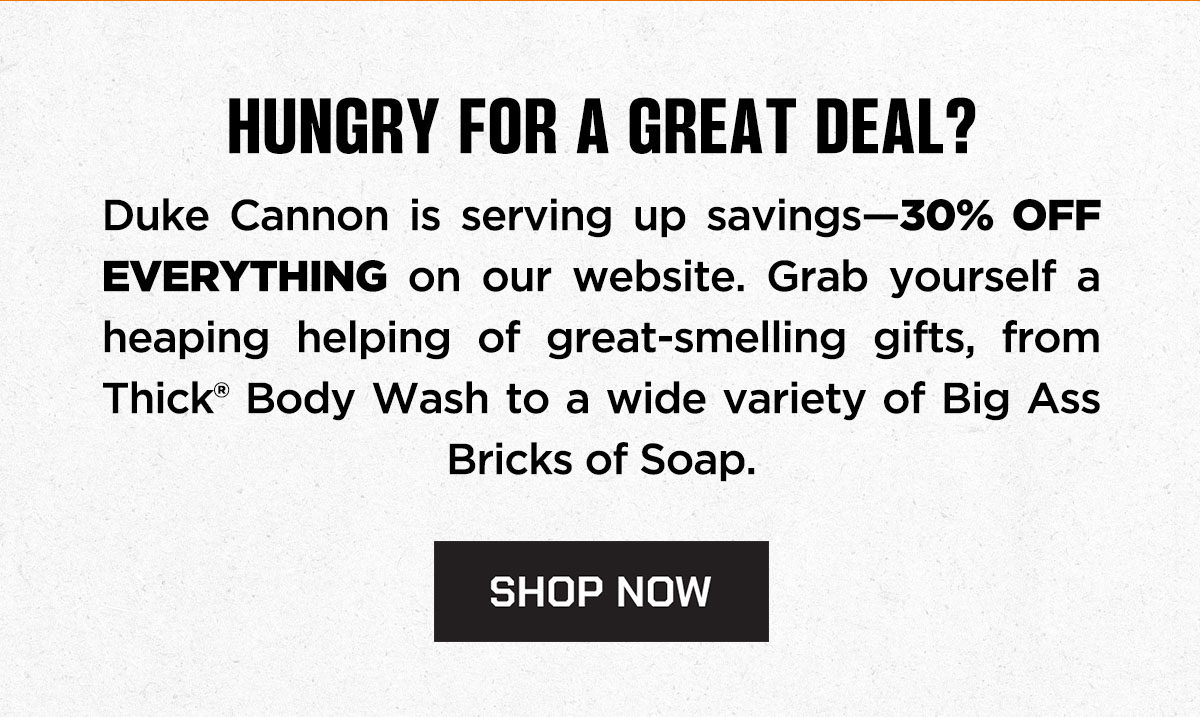 HUNGRY FOR A GREAT DEAL? Duke Cannon is serving up savings-30% off everything on our website. Grab yourself a heaping helping of great-smelling gifts, from THICK Body Wash to a wide variety of Big Ass Bricks of Soap. SHOP NOW.