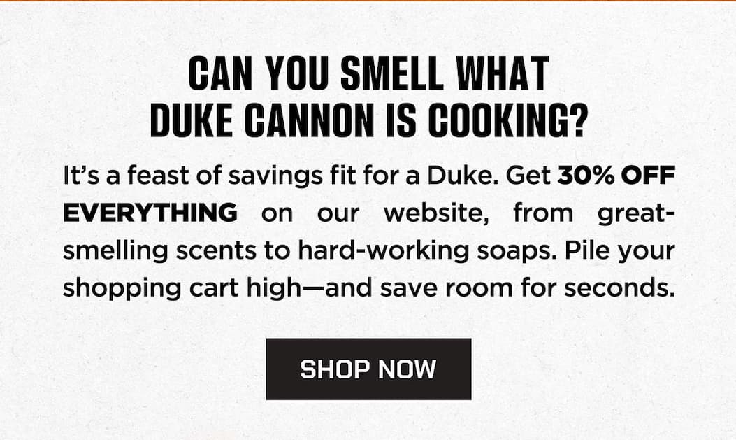 CAN YOU SMELL DUKE CANNON IS COOKING? It's a feast of savings for a Duke. Get 30% OFF EVERYTHING on our website, from great-smelling scents to hard-working soaps. Pile your shopping cart high-and save room for seconds. SHOP NOW.