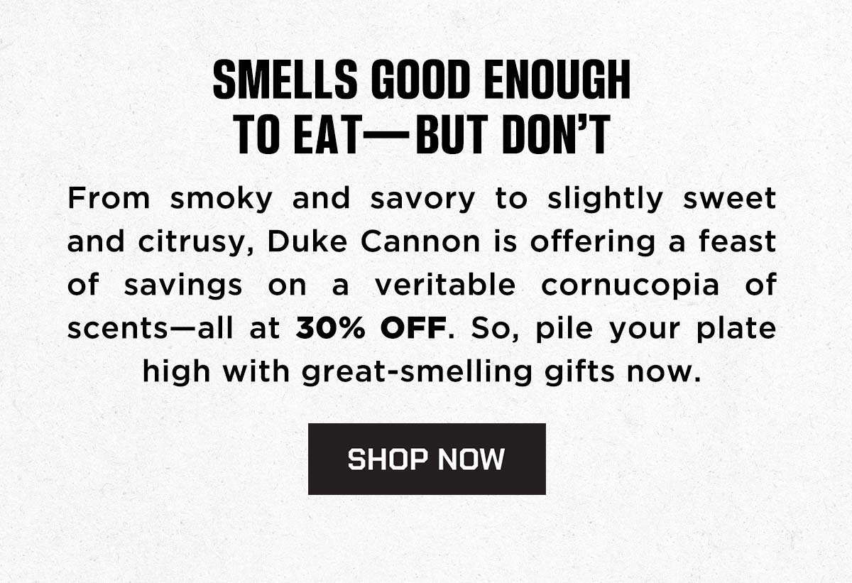 Smells Good Enough to Ear - But Don't. From Smoky and savory to slightly sweet and citrusy, Duke Cannon is offering a feast of savings on a veritable cornucopida of scents-all at 30% off. So, pile your plate high with great-smelling gifts now. SHOP NOW.