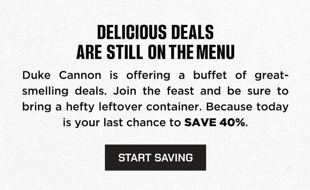 Delicious deals are still on the menu. Are still on the menu. Duke Cannon is offering a buffet of great-smelling deals. Join the feast and be sure to bring a hefty leftover container. Because today is your last chance to save 40%. Start saving. 