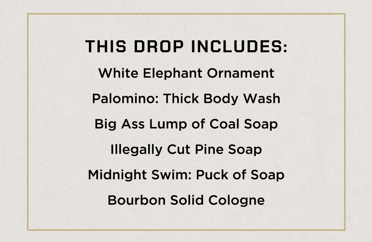 THIS DROP INCLUDES: White Elephant Ornament, Palomino: Thick Body Wash, Big Ass Lump of Coal Soap, Illegally Cut Pine Soap, Midnight Swim, Bourbon Solid Cologne.