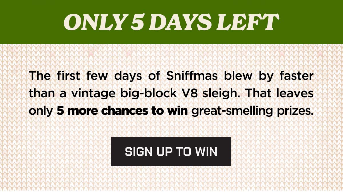 ONLY 5 DAYS LEFT. The first few days of sniffmas blew by faster than a vintage big-block V8 sleigh. That leaves only 5 more chances to win great prizes. Sign up to win.
