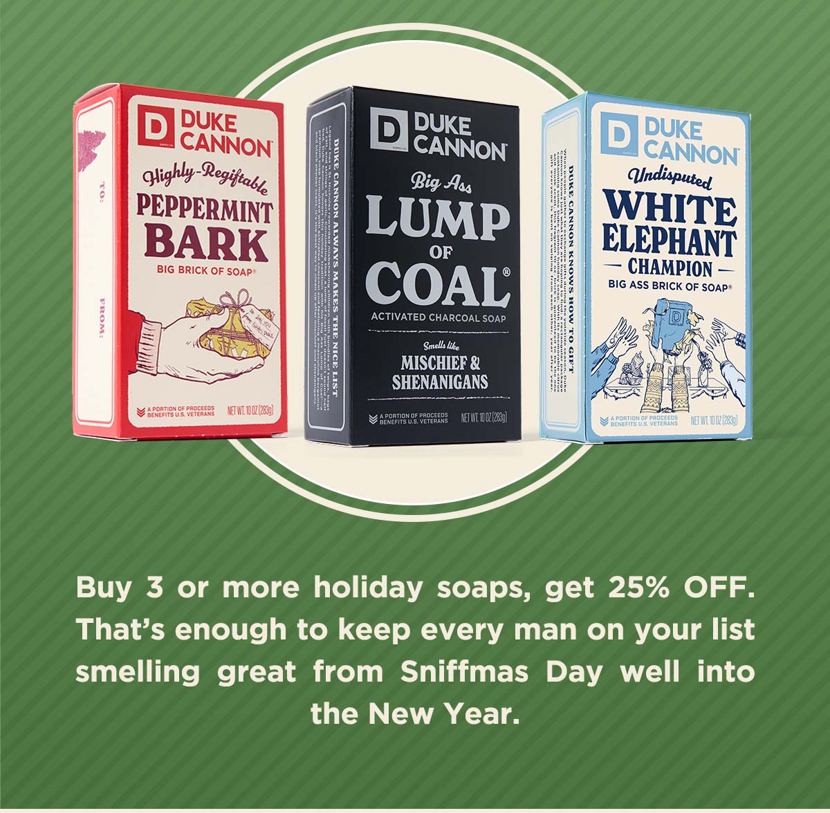 Buy 3 or more holiday soaps, get 25% off. That's enough to keep every man on your list smelling greay from sniffmas day well into the new year,