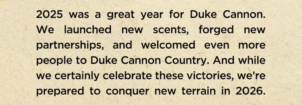 2025 was a great year for duke cannon. We launched new scents, forged new partnerships, and welcomed even more people to Duke Cannon Country. And while we certainly celebrate these victories, we're prepared to conquer new terrain in 2026. 