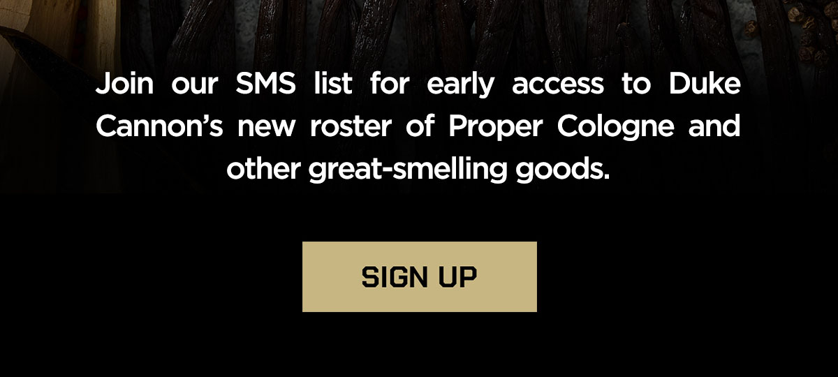 Join our sms list for early access to Duke Cannon's new roster of Proper Cologne and other great-smelling goods. Sign Up.