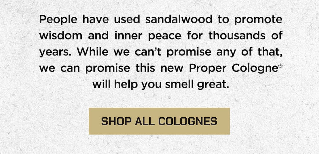 People have used sandalwood to promote wisdom and inner peace for thousands of years. While we can't promise any of that, we can promise this new proper cologne will help you smell great. Shop all colognes