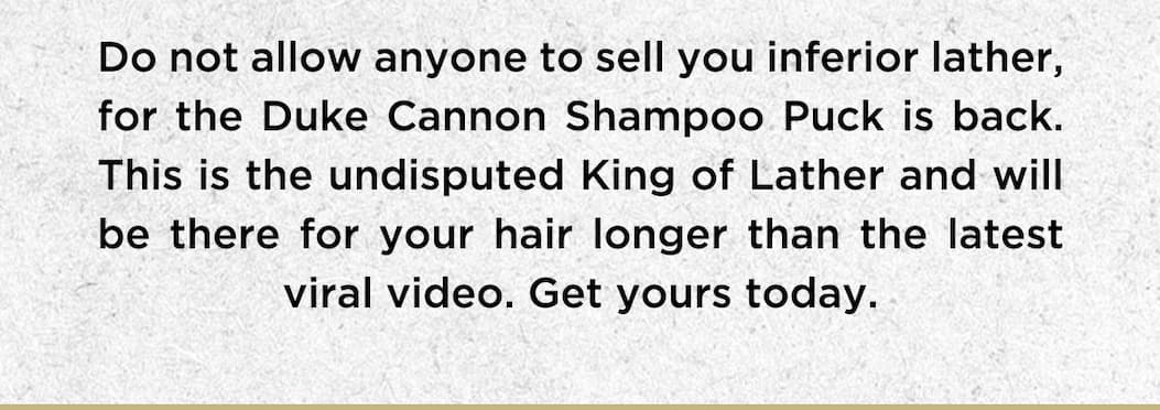 Do not allow anyone to sell you inferior lather, for the Duke Cannon Shampoo Puck is back. This is the undisputed King of Lather and will be there for your hair longer than the latest viral video. Get yours today.
