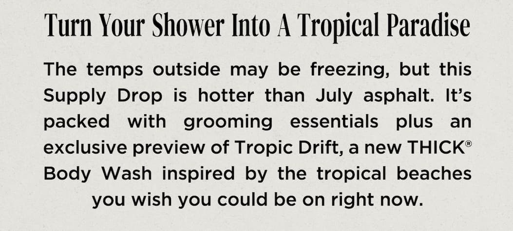 The temps outside may be freezing, but this Supply Drop is hotter than July asphalt. It’s packed with grooming essentials plus an exclusive preview of Tropic Drift, a new THICK® Body Wash inspired by the tropical beaches you wish you could be on right now.