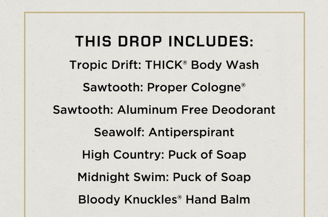 Tropic Drift: THICK® Body Wash  Sawtooth: Proper Cologne®  Sawtooth: Aluminum Free Deodorant  Seawolf: Antiperspirant  High Country: Puck of Soap  Midnight Swim: Puck of Soap  Bloody Knuckles® Hand Balm