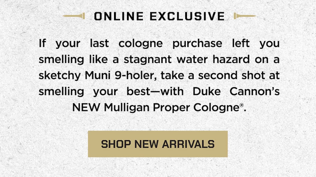 Online Exclsuive. If your last cologne purchase left you smelling like a stagnant water hazard on a sketchy Muni 9-holer, take a second shot at smelling your best - with Duke Cannon's NEW Mulligan Proper Cologne. Shop New Arrivals