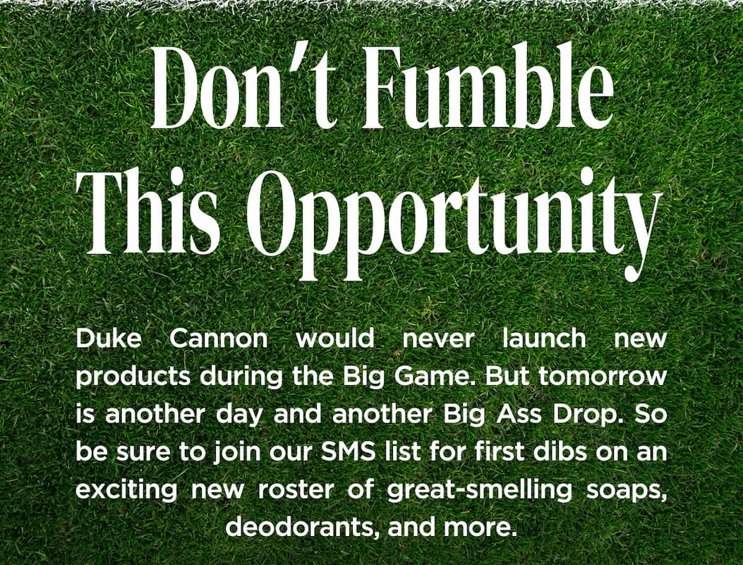 Don't fumble this opportunity. Duke Cannon would never launch new products during the Big Game.. But tomorrow is another day and another Big Ass Drop. So be sure to join our SMS list for first dibs on an exciting new roster of great-smelling soaps, deodorants and more.