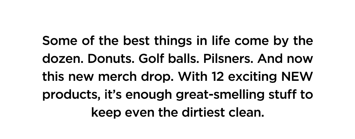 Some of the best things in life come by the dozen. Donuts. Golf balls. Pilsners. And now this new merch drop. With 12 exciting NEW products, it's enough great-smelling stuff to keep even the dirtiest clean.