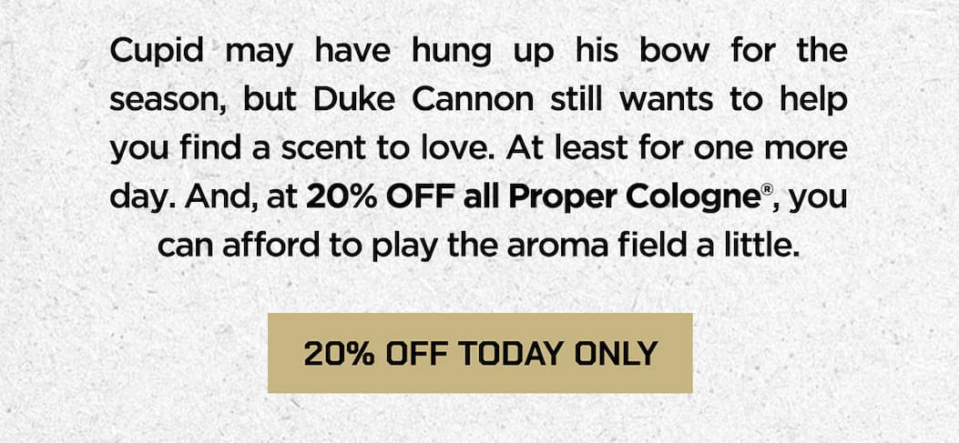 Cupid may have hung up his bow for the season, but Duke Cannon still wants to help you find a scent to love. At least for one more day. And, at 20% OFF all Proper Cologne, you can afford to play the aroma field a little. 20% off today only.
