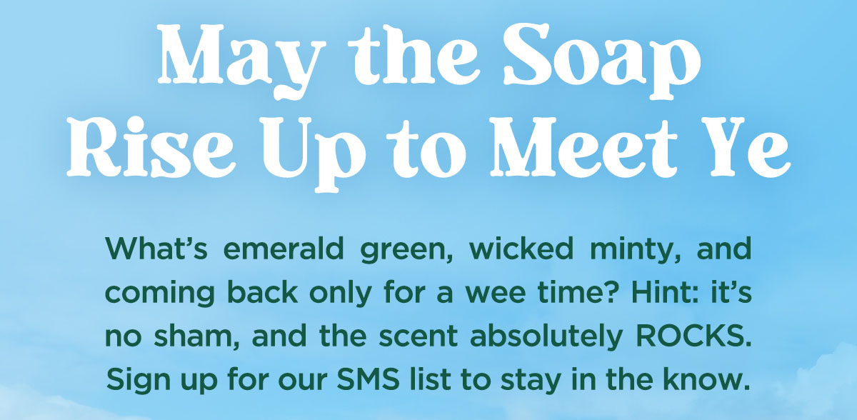 May the soap rise up to meet ye. What's emerald green, wicked minty and coming back only for a wee time? Hint: it's no sham, and the scent absolutekly rocks. Sign up for our sms list to stay in the know.