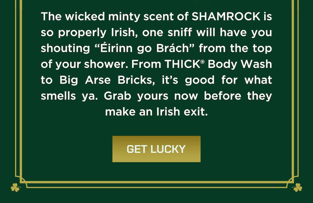 The wicked minty scent of shamrock is so properly irish, one sniff will have yuou shouting "eirnn go Brach" from the top of your shower. From THICK Body Wash to Big Arse Bricks, it's good for what smells ya. Grab yiours now before they make an irish exit. Get lucky.